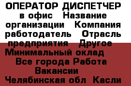 ОПЕРАТОР-ДИСПЕТЧЕР в офис › Название организации ­ Компания-работодатель › Отрасль предприятия ­ Другое › Минимальный оклад ­ 1 - Все города Работа » Вакансии   . Челябинская обл.,Касли г.